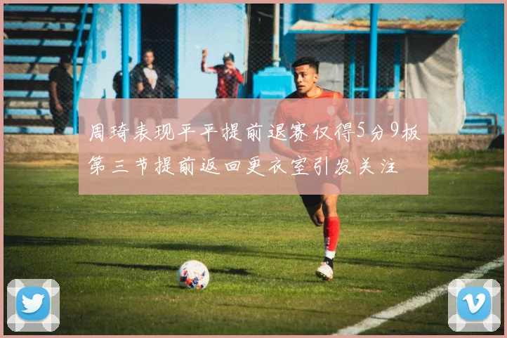 周琦表现平平提前退赛仅得5分9板第三节提前返回更衣室引发关注