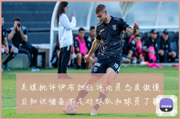 美媒批评伊布担任评论员态度傲慢且知识储备不足对球队和球员了解有限