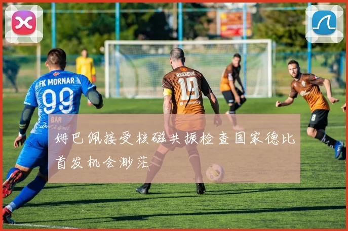 姆巴佩接受核磁共振检查国家德比首发机会渺茫