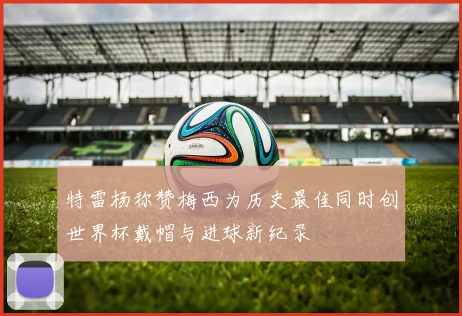 特雷杨称赞梅西为历史最佳同时创世界杯戴帽与进球新纪录