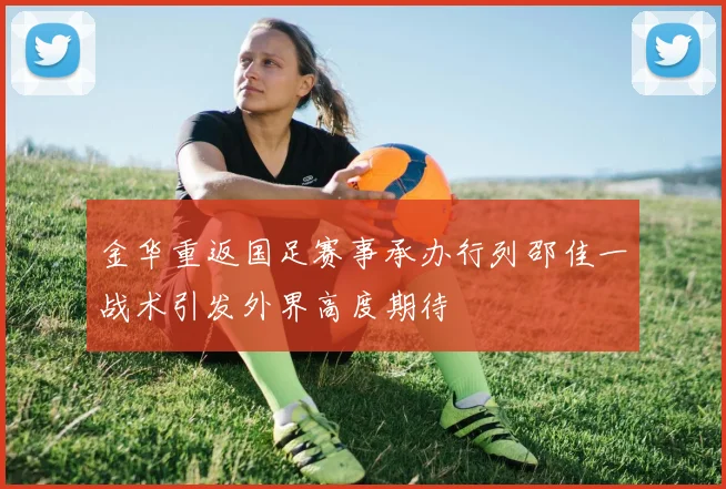 金华重返国足赛事承办行列邵佳一战术引发外界高度期待