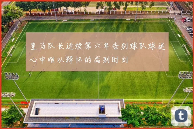 皇马队长连续第六年告别球队球迷心中难以释怀的离别时刻