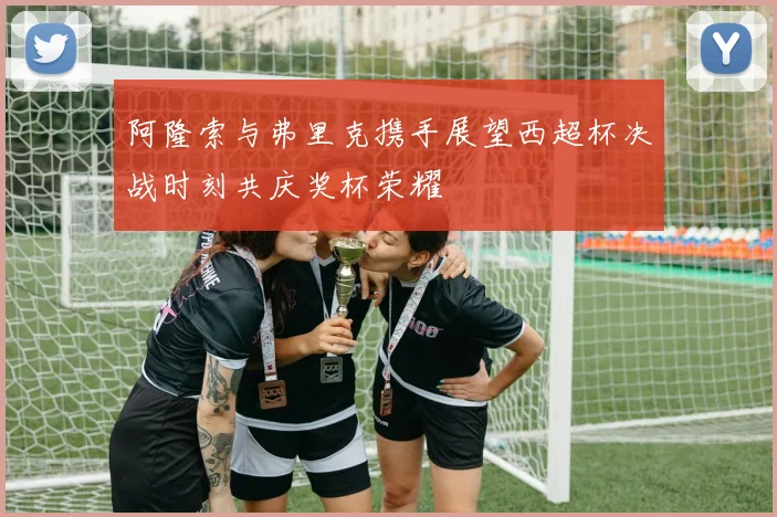 阿隆索与弗里克携手展望西超杯决战时刻共庆奖杯荣耀