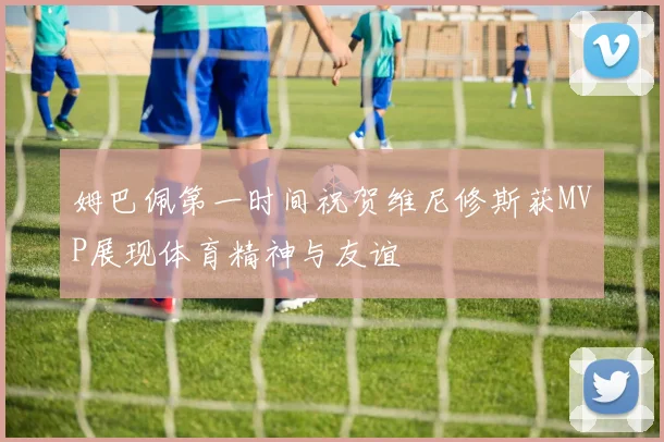 姆巴佩第一时间祝贺维尼修斯获MVP展现体育精神与友谊