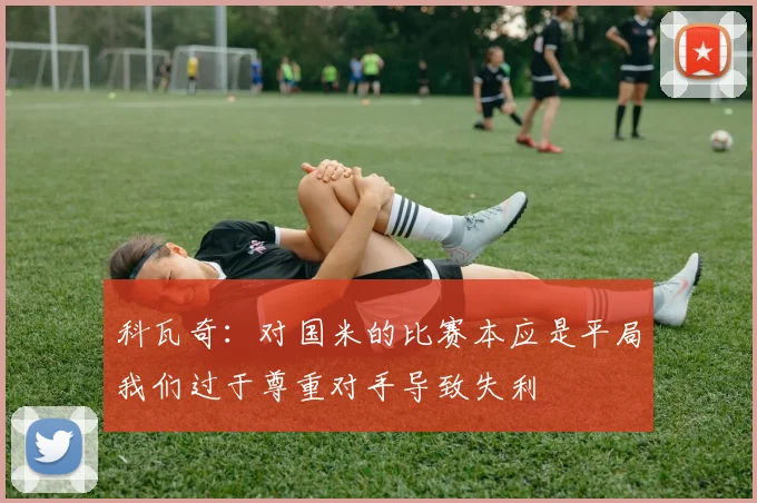 科瓦奇：对国米的比赛本应是平局我们过于尊重对手导致失利