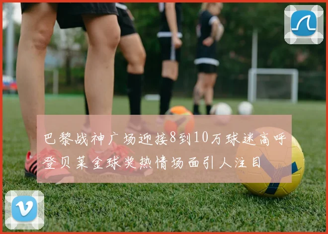 巴黎战神广场迎接8到10万球迷高呼登贝莱金球奖热情场面引人注目
