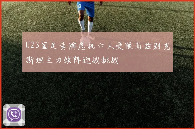 U23国足黄牌危机六人受限乌兹别克斯坦主力缺阵迎战挑战