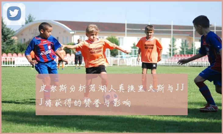 皮尔斯分析若湖人真换里夫斯与JJJ将获得的赞誉与影响