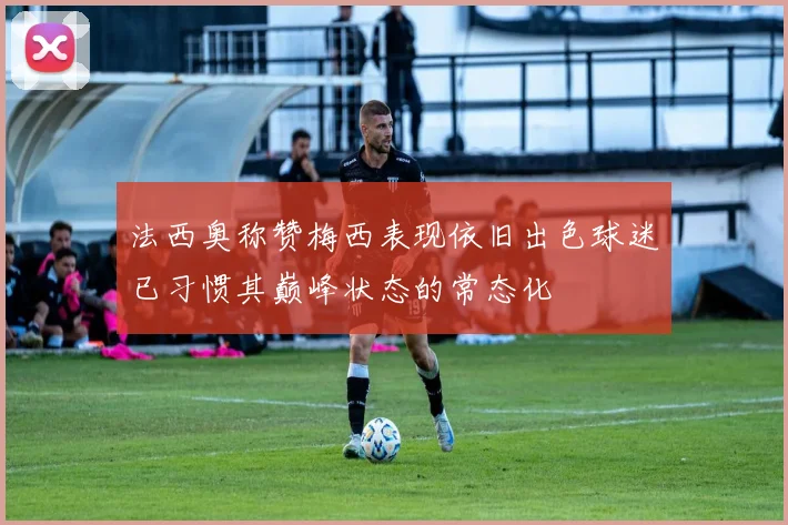 法西奥称赞梅西表现依旧出色球迷已习惯其巅峰状态的常态化
