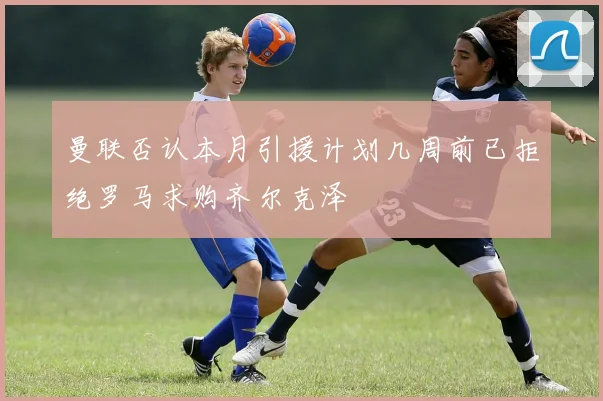 曼联否认本月引援计划几周前已拒绝罗马求购齐尔克泽