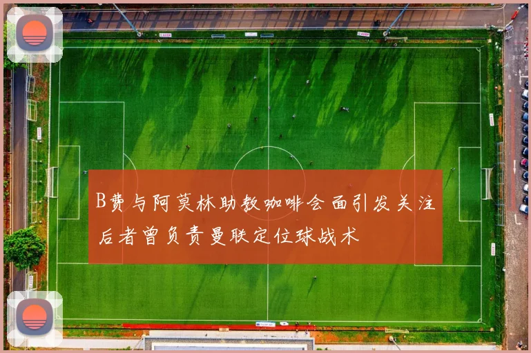 B费与阿莫林助教咖啡会面引发关注后者曾负责曼联定位球战术