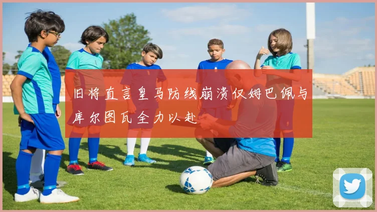 旧将直言皇马防线崩溃仅姆巴佩与库尔图瓦全力以赴