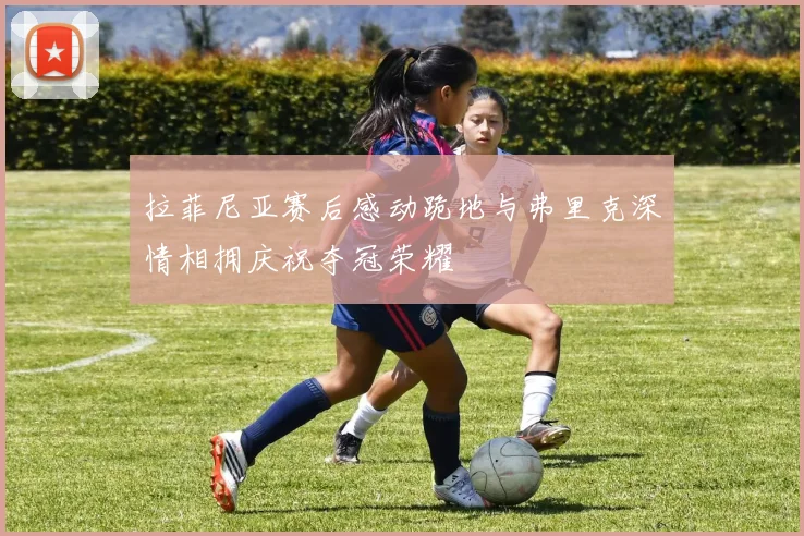 拉菲尼亚赛后感动跪地与弗里克深情相拥庆祝夺冠荣耀